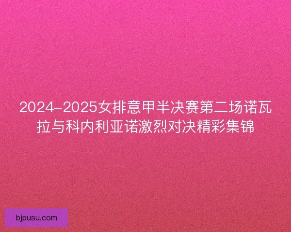 2024-2025女排意甲半决赛第二场诺瓦拉与科内利亚诺激烈对决精彩集锦