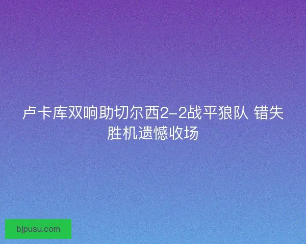 卢卡库双响助切尔西2-2战平狼队 错失胜机遗憾收场