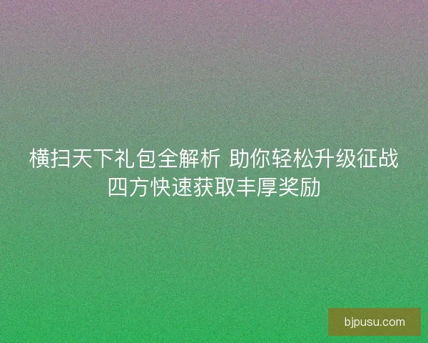 横扫天下礼包全解析 助你轻松升级征战四方快速获取丰厚奖励
