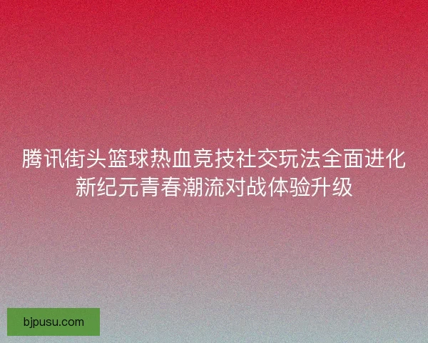 腾讯街头篮球热血竞技社交玩法全面进化新纪元青春潮流对战体验升级