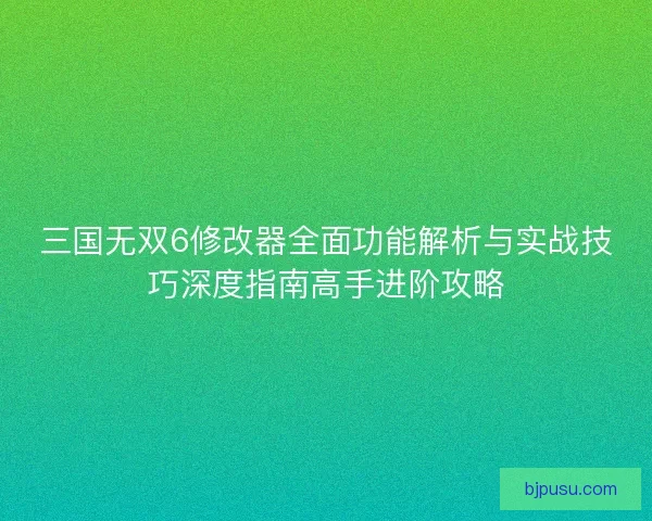三国无双6修改器全面功能解析与实战技巧深度指南高手进阶攻略