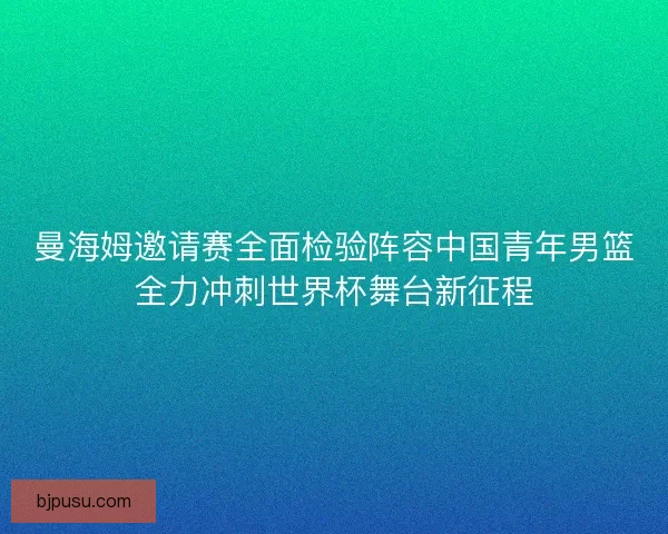 曼海姆邀请赛全面检验阵容中国青年男篮全力冲刺世界杯舞台新征程