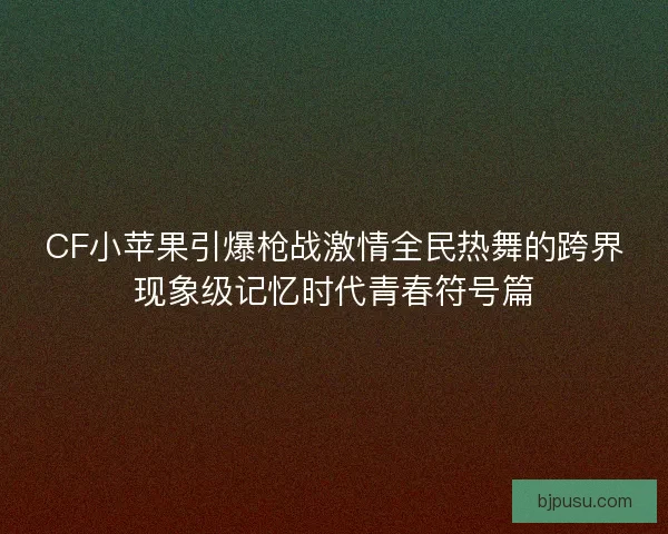 CF小苹果引爆枪战激情全民热舞的跨界现象级记忆时代青春符号篇