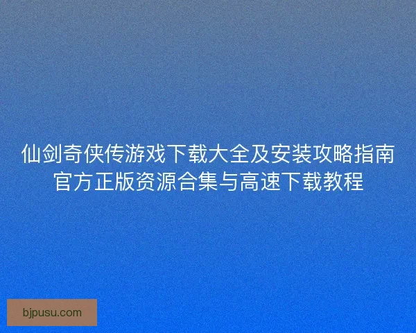 仙剑奇侠传游戏下载大全及安装攻略指南官方正版资源合集与高速下载教程