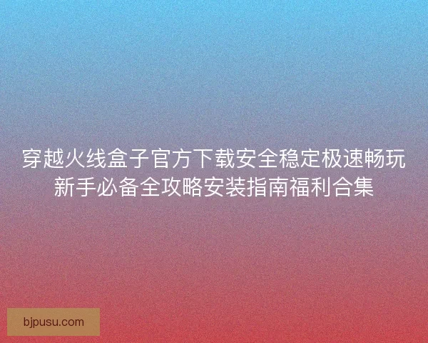 穿越火线盒子官方下载安全稳定极速畅玩新手必备全攻略安装指南福利合集