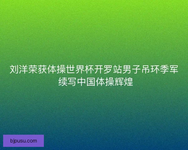 刘洋荣获体操世界杯开罗站男子吊环季军 续写中国体操辉煌