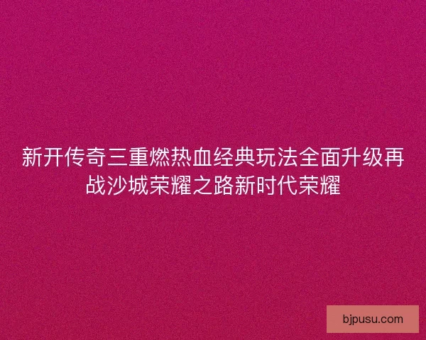 新开传奇三重燃热血经典玩法全面升级再战沙城荣耀之路新时代荣耀