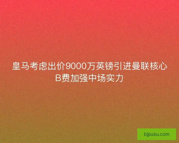皇马考虑出价9000万英镑引进曼联核心B费加强中场实力