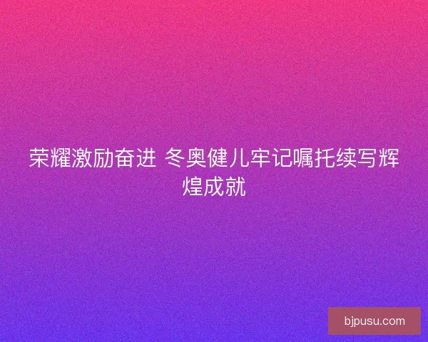 荣耀激励奋进 冬奥健儿牢记嘱托续写辉煌成就