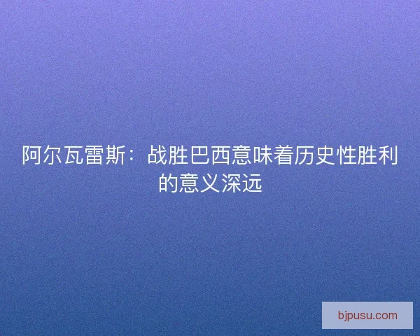 阿尔瓦雷斯：战胜巴西意味着历史性胜利的意义深远