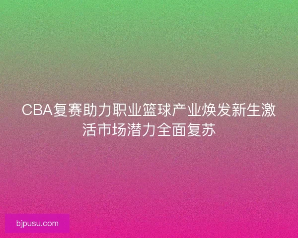 CBA复赛助力职业篮球产业焕发新生激活市场潜力全面复苏