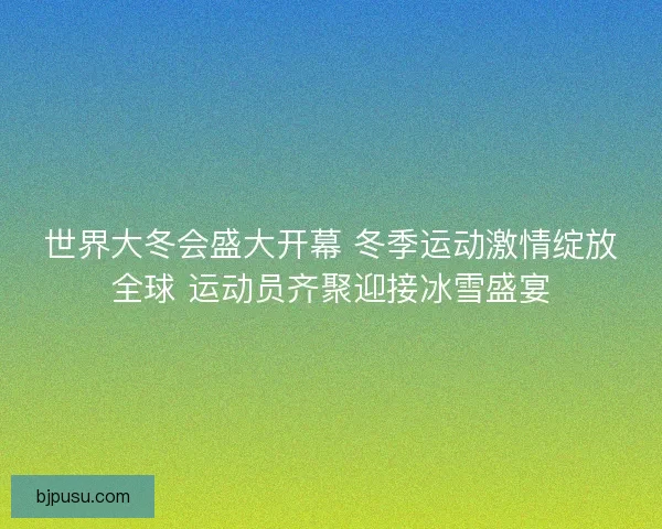 世界大冬会盛大开幕 冬季运动激情绽放全球 运动员齐聚迎接冰雪盛宴
