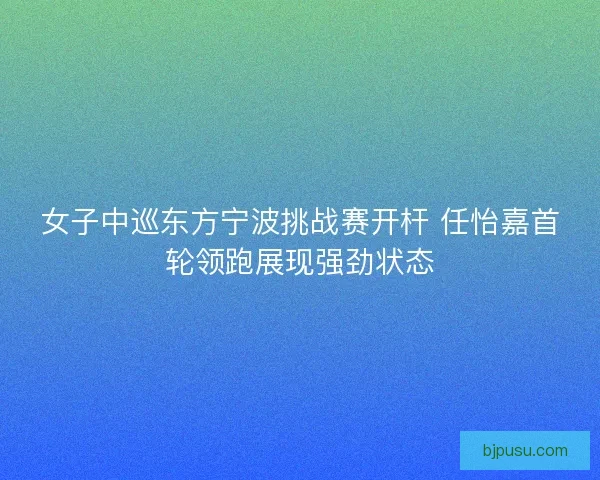 女子中巡东方宁波挑战赛开杆 任怡嘉首轮领跑展现强劲状态