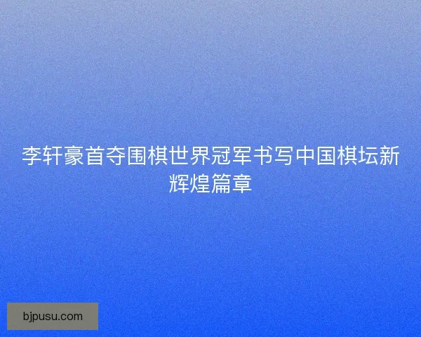 李轩豪首夺围棋世界冠军书写中国棋坛新辉煌篇章