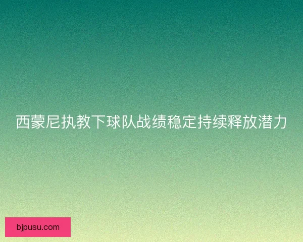 西蒙尼执教下球队战绩稳定持续释放潜力