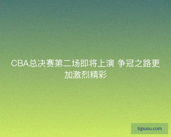 CBA总决赛第二场即将上演 争冠之路更加激烈精彩