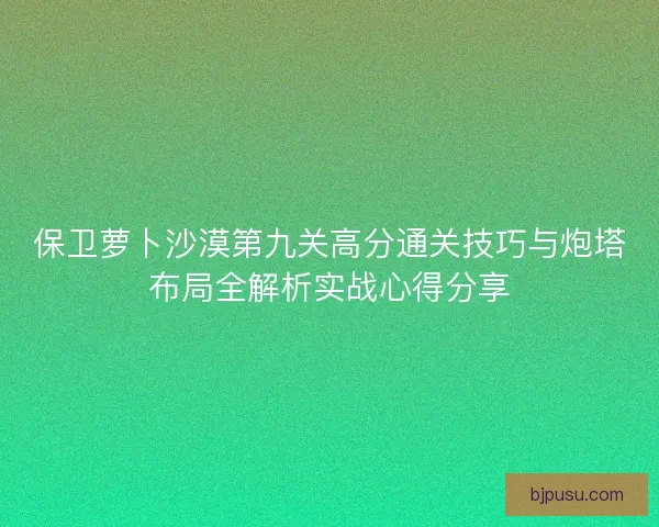 保卫萝卜沙漠第九关高分通关技巧与炮塔布局全解析实战心得分享