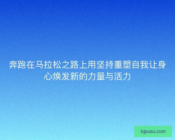 奔跑在马拉松之路上用坚持重塑自我让身心焕发新的力量与活力