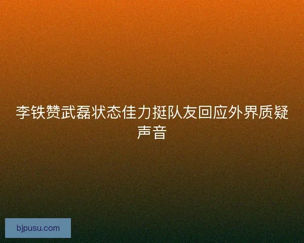 李铁赞武磊状态佳力挺队友回应外界质疑声音