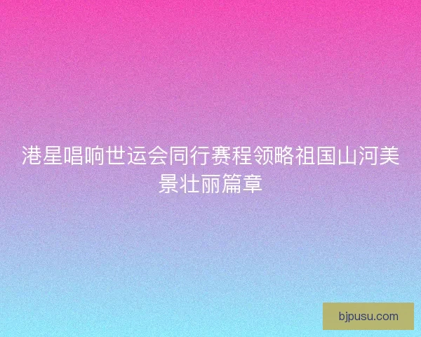 港星唱响世运会同行赛程领略祖国山河美景壮丽篇章
