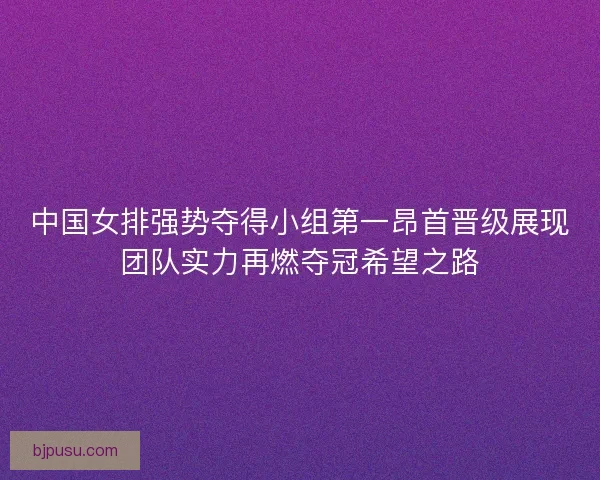 中国女排强势夺得小组第一昂首晋级展现团队实力再燃夺冠希望之路