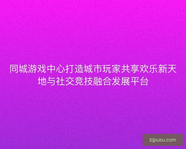 同城游戏中心打造城市玩家共享欢乐新天地与社交竞技融合发展平台
