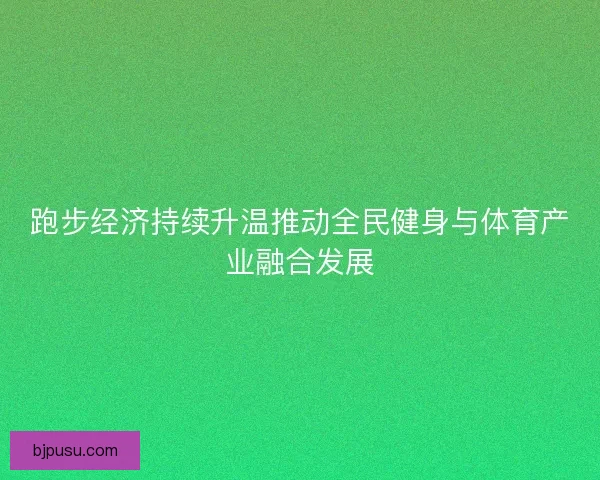 跑步经济持续升温推动全民健身与体育产业融合发展