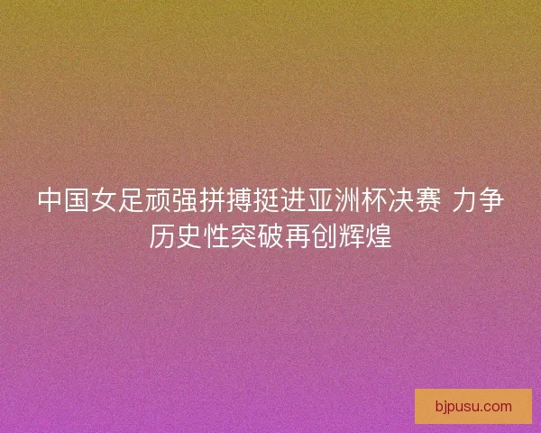 中国女足顽强拼搏挺进亚洲杯决赛 力争历史性突破再创辉煌