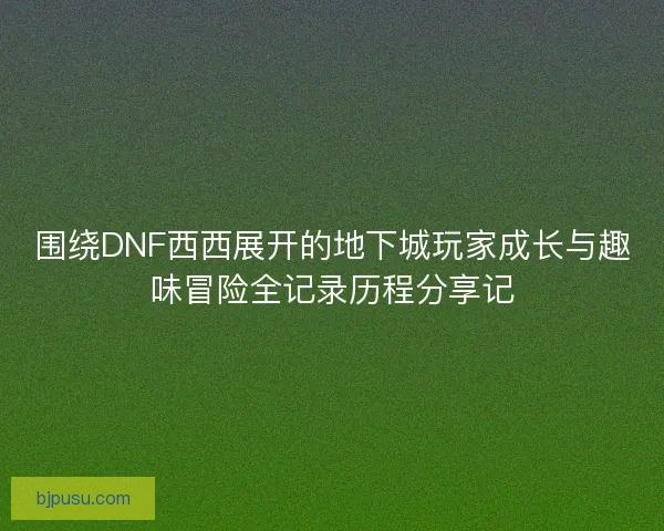 围绕DNF西西展开的地下城玩家成长与趣味冒险全记录历程分享记 围绕DNF西西展开的地下城玩家成长与趣味冒险全记录历程分享记