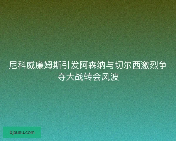 尼科威廉姆斯引发阿森纳与切尔西激烈争夺大战转会风波