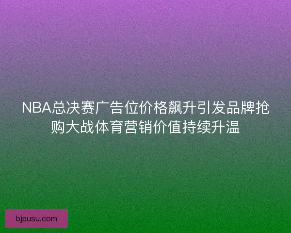 NBA总决赛广告位价格飙升引发品牌抢购大战体育营销价值持续升温
