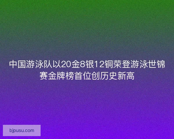 中国游泳队以20金8银12铜荣登游泳世锦赛金牌榜首位创历史新高