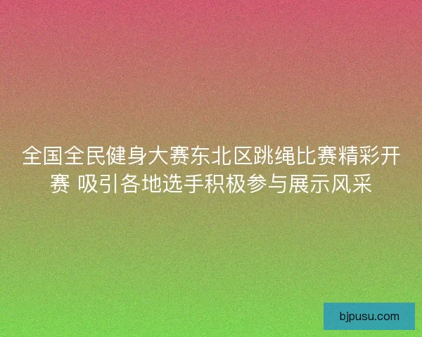 全国全民健身大赛东北区跳绳比赛精彩开赛 吸引各地选手积极参与展示风采