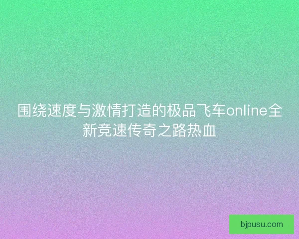 围绕速度与激情打造的极品飞车online全新竞速传奇之路热血