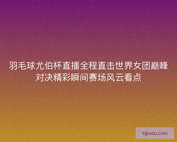 羽毛球尤伯杯直播全程直击世界女团巅峰对决精彩瞬间赛场风云看点
