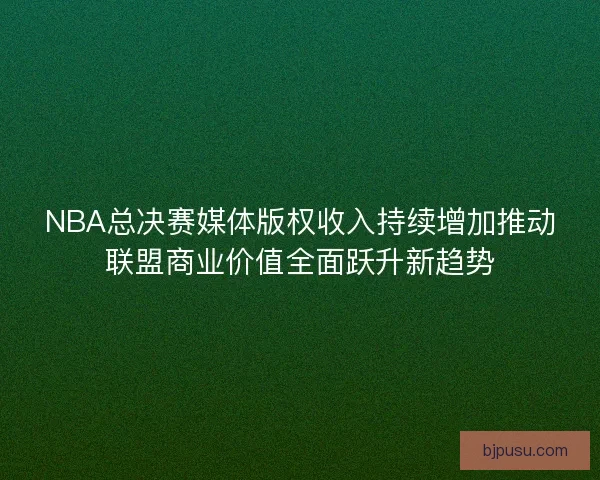 NBA总决赛媒体版权收入持续增加推动联盟商业价值全面跃升新趋势