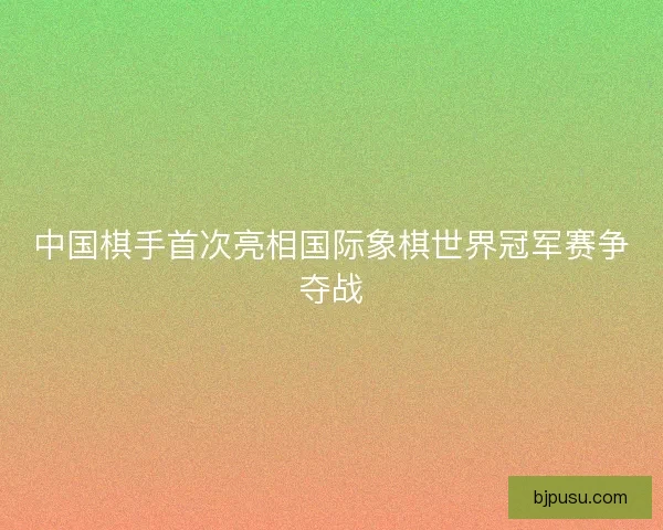 中国棋手首次亮相国际象棋世界冠军赛争夺战