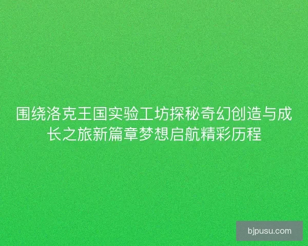 围绕洛克王国实验工坊探秘奇幻创造与成长之旅新篇章梦想启航精彩历程