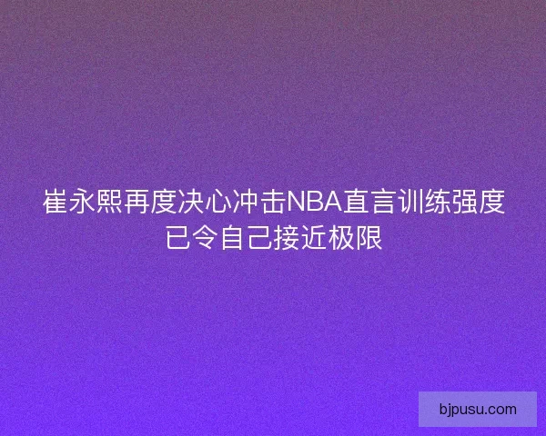 崔永熙再度决心冲击NBA直言训练强度已令自己接近极限