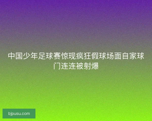 中国少年足球赛惊现疯狂假球场面自家球门连连被射爆