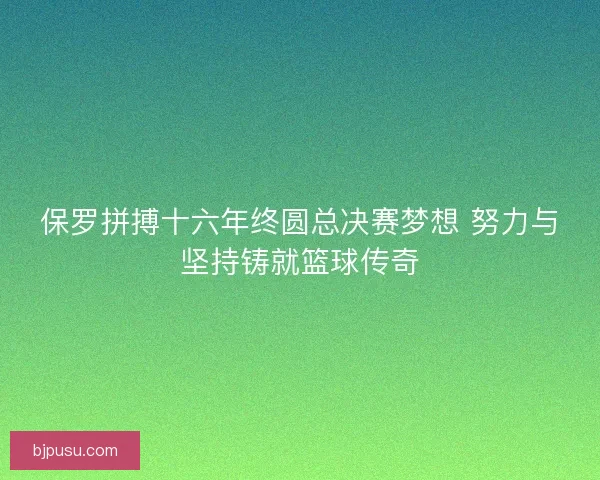 保罗拼搏十六年终圆总决赛梦想 努力与坚持铸就篮球传奇