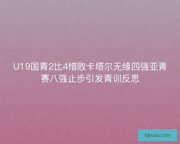 U19国青2比4惜败卡塔尔无缘四强亚青赛八强止步引发青训反思