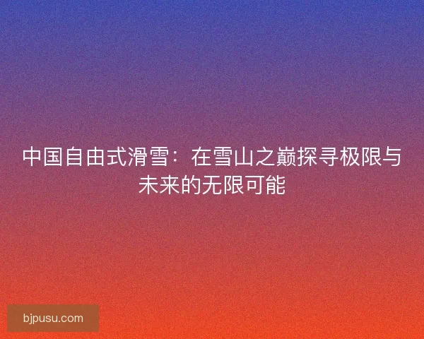 中国自由式滑雪：在雪山之巅探寻极限与未来的无限可能
