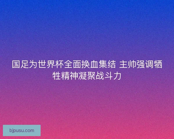国足为世界杯全面换血集结 主帅强调牺牲精神凝聚战斗力