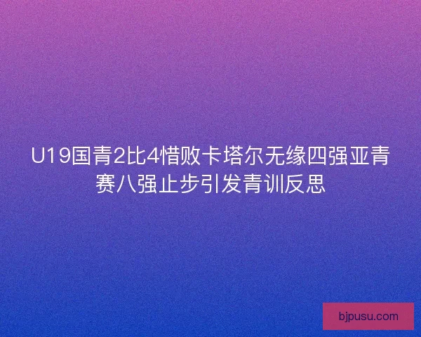 U19国青2比4惜败卡塔尔无缘四强亚青赛八强止步引发青训反思