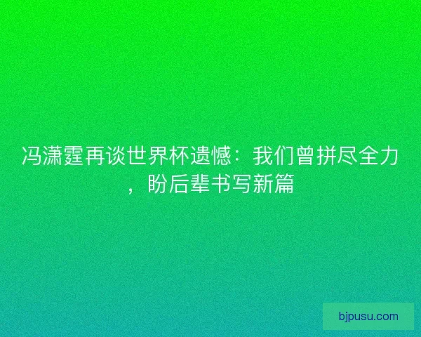 冯潇霆再谈世界杯遗憾：我们曾拼尽全力，盼后辈书写新篇
