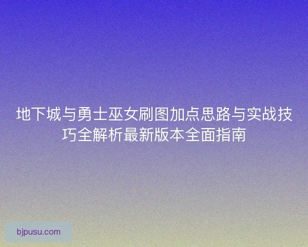 地下城与勇士巫女刷图加点思路与实战技巧全解析最新版本全面指南