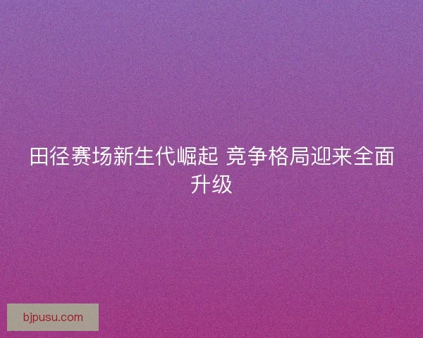 田径赛场新生代崛起 竞争格局迎来全面升级